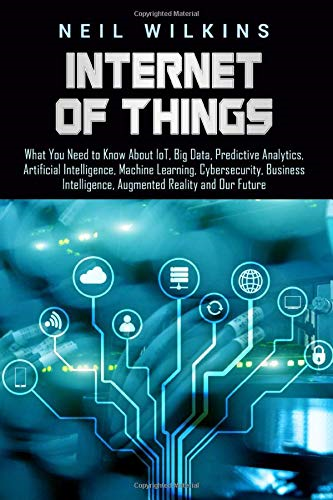 Internet of Things: What You Need to Know about Iot, Big Data, Predictive Analytics, Artificial Intelligence, Machine Learning, Cybersecurity, Business Intelligence, Augmented Reality and Our Future