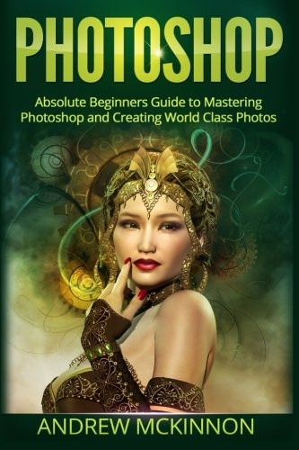 Photoshop: Absolute Beginners Guide To Mastering Photoshop And Creating World Class Photos