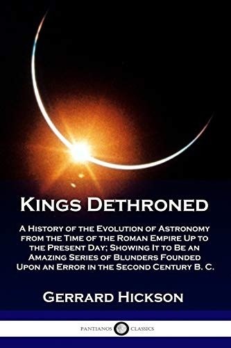 Kings Dethroned: A History of the Evolution of Astronomy from the Time of the Roman Empire Up to the Present Day; Showing It to Be an Amazing Series of Blunders Founded Upon an Error in the Second Century B. C.