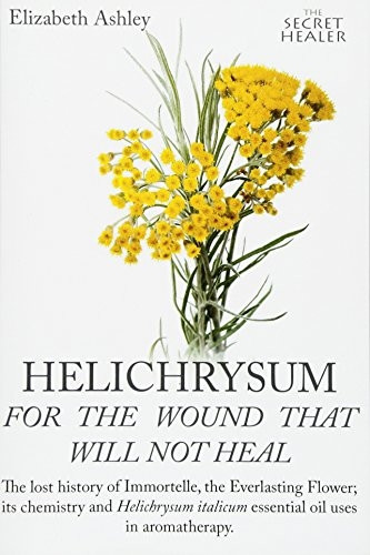 Helichrysum For The Wound That Will Not Heal: The Lost History of Immortelle, The Everlasting Flower, Its Chemistry and Helichrysum Italicum Essential Oil Uses In Aromatherapy (The Secret Healer Oils Manuals)
