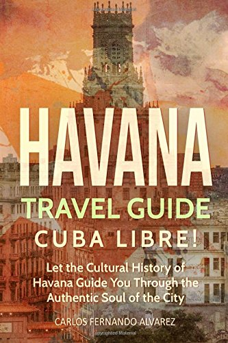 Havana Travel Guide: Cuba Libre! Let the Cultural History of Havana Guide You Through the Authentic Soul of the City