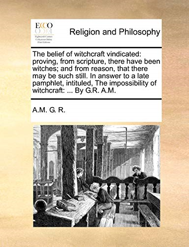 The Belief of Witchcraft Vindicated: Proving, from Scripture, There Have Been Witches; And from Reason, That There May Be Such Still. in Answer to a Late Pamphlet, Intituled, the Impossibility of Witchcraft: ... by G.R. A.M.