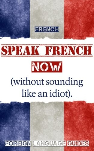 French: Speak French Now!  - a Beginner Guide to  - Instantly Start Speaking  - French (Without Sounding  - Like an Idiot)