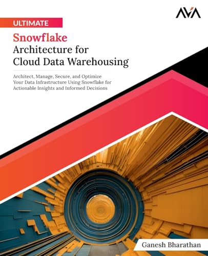 Ultimate Snowflake Architecture for Cloud Data Warehousing: Architect, Manage, Secure, and Optimize Your Data Infrastructure Using Snowflake for Actionable Insights and Informed Decisions