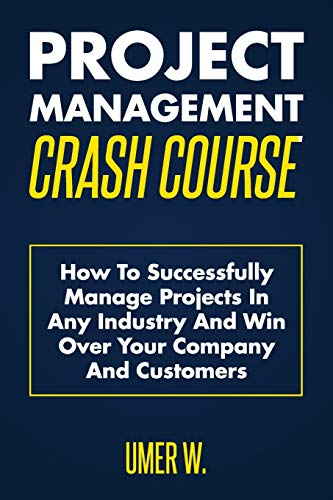 Project Management Crash Course: How To Successfully Manage Projects In Any Industry And Win Over Your Company And Customers