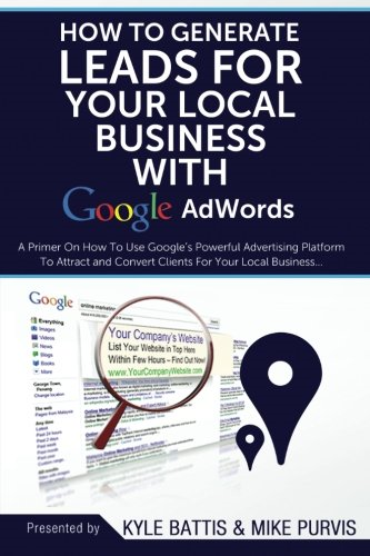 How to Generate Leads for Your Local Business with Google Adwords: A Primer on How to Use Google's Powerful Advertising Platform to Attract and Convert Clients for Your Local Business
