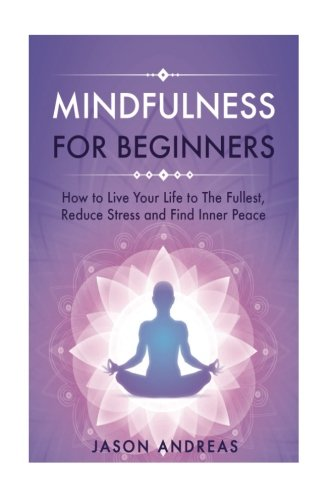 Mindfulness for Beginners: How to Live Your Life to the Fullest, Reduce Stress and Find Inner Peace