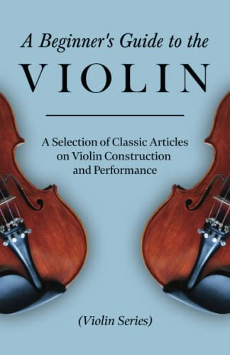 A Beginner's Guide to the Violin - A Selection of Classic Articles on Violin Construction and Performance (Violin Series)