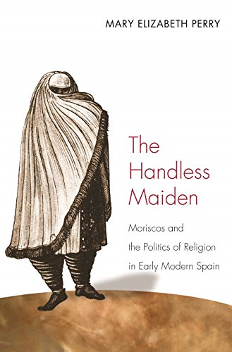The Handless Maiden: Moriscos and the Politics of Religion in Early Modern Spain (Jews, Christians & Muslims from the Ancient to the Modern World) (Jews, ... from the Ancient to the Modern World)