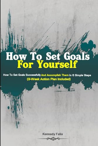 How To Set Goals For Yourself: How To Set Goals Successfully And Accomplish Them In 6 Simple Steps (3-Week Action Plan Included)