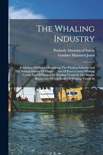 The Whaling Industry: Exhibition Of Objects Illustrating The Whaling Industry And The Natural History Of Whales ... List Of Essex County Whaling Vessels. List Of Pictures Of Whaling Vessels In The Marine Room. List Of Log-books Of Whalin