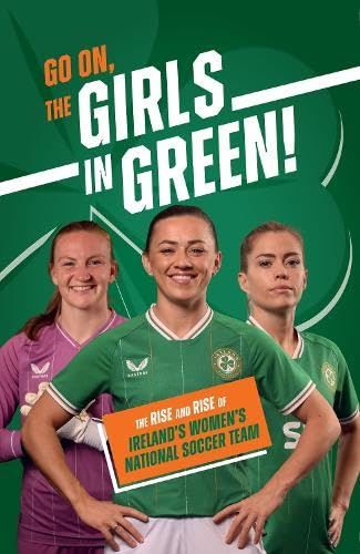 Go On, The Girls in  Green!: The Rise and Rise  of Ireland's Women's  National Soccer Team
