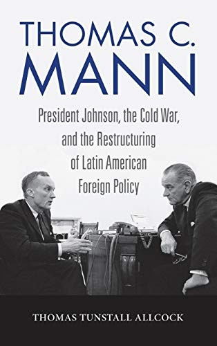Thomas C. Mann: President Johnson, the Cold War, and the Restructuring of Latin American Foreign Policy (Studies in Conflict, Diplomacy, and Peace)