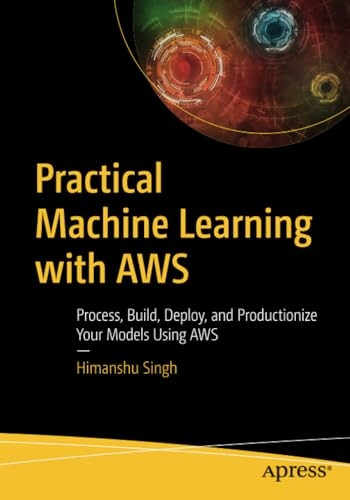 Practical Machine Learning with AWS: Process, Build, Deploy, and Productionize Your Models Using AWS