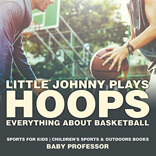 Little Johnny Plays Hoops: Everything about Basketball - Sports for Kids - Children's Sports & Outdoors Books