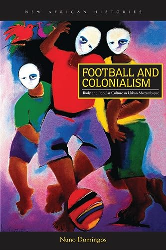 Football and Colonialism: Body and Popular Culture in Urban Mozambique (New African Histories)