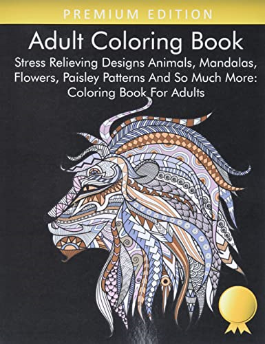 Adult Coloring Book: Stress Relieving Designs Animals, Mandalas, Flowers, Paisley Patterns And So Much More: Coloring Book For Adults