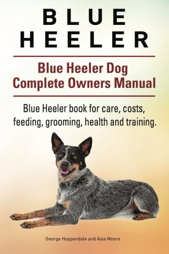 Blue Heeler. Blue Heeler Dog Complete Owners Manual. Blue Heeler Book for Care, Costs, Feeding, Grooming, Health and Training.