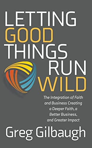 Letting Good Things Run Wild: The Integration of Faith and Business Creating a Deeper Faith, a Better Business, and Greater Impact