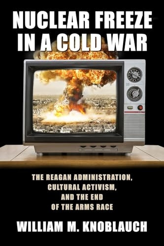 Nuclear Freeze in a Cold War: The Reagan Administration, Cultural Activism, and the End of the Arms Race (Culture and Politics in the Cold War and Beyond)