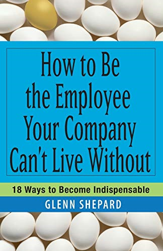How to be the Employee Your Company Can't Live Without: 18 Ways to Become Indispensable