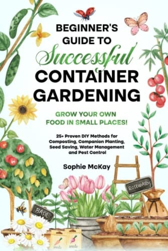 Beginner's Guide to Successful Container Gardening: Grow Your Own Food in Small Places! 25+ Proven DIY Methods for Composting, Companion Planting, Seed Saving, Water Management and Pest Control