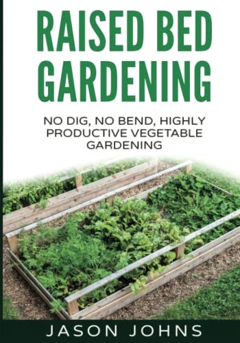 Raised Bed Gardening - A Guide To Growing Vegetables In Raised Beds: No Dig, No Bend, Highly Productive Vegetable Gardens