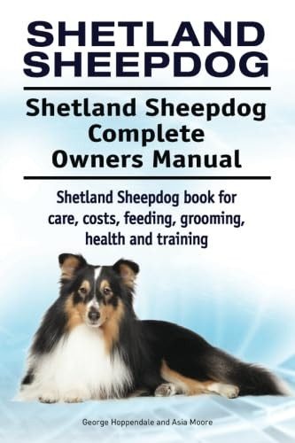 Shetland Sheepdog. Shetland Sheepdog Complete Owners Manual. Shetland Sheepdog Book for Care, Costs, Feeding, Grooming, Health and Training.