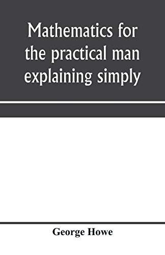 Mathematics for the  - practical man explaining  - simply and quickly all the -  elements of algebra,  - geometry, trigonometry,  - logarithms, coordinate  - geometry, calculus with  - Answers to Problems