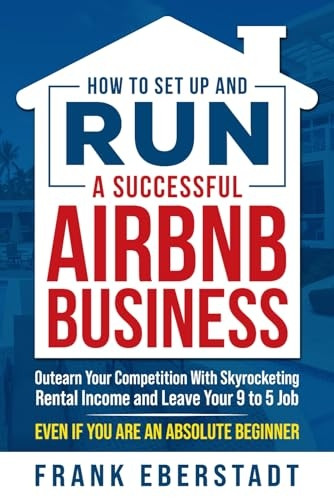 How to Set Up and Run a Successful Airbnb Business: Outearn Your Competition with Skyrocketing Rental Income and Leave Your 9 to 5 Job Even If You Are an Absolute Beginner