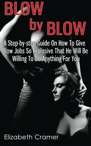 Blow by Blow - A Step-By-Step Guide on How to Give Blow Jobs So Explosive That He Will Be Willing to Do Anything for You
