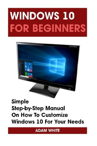 Windows 10 For Beginners: Simple Step-by-Step Manual On How To Customize Windows 10 For Your Needs.: (Windows 10 For Beginners - Pictured Guide) (Windows for Dummies, Windows 10 Books, Ultimate User Guide to Windows 10)