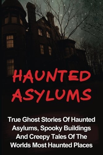 Haunted Asylums: True Ghost Stories of Haunted Asylums, Spooky Buildings and Creepy Tales of the Worlds Most Haunted Places
