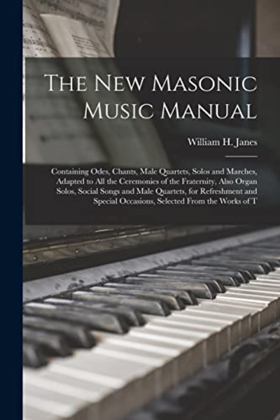 The New Masonic Music  Manual: Containing Odes,  Chants, Male Quartets,  Solos and Marches, Adapted  to All the Ceremonies of  the Fraternity, Also Organ  Solos, Social Songs and  Male Quartets, for  Refreshment and Special  Occasions, Selected F