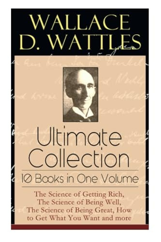 Wallace D. Wattles Ultimate -  Collection  -  10 Books in  - One Volume: The Science of -  Getting Rich, The Science  - of Being Well, The Science -  of Being Great, How to  - Get What You Want and  - more