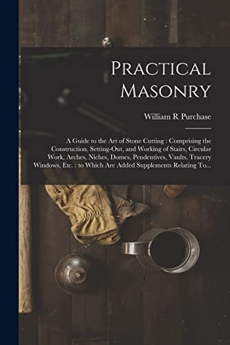 Practical Masonry: A Guide to the Art of Stone Cutting: Comprising the Construction, Setting-out, and Working of Stairs, Circular Work, Arches, Niches, Domes, Pendentives, Vaults, Tracery Windows, Etc.: to Which Are Added Supplements Rel