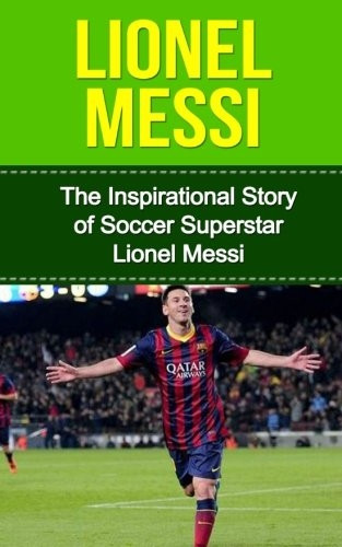 Lionel Messi: The Inspirational Story of Soccer (Football) Superstar Lionel Messi (Lionel Messi Unauthorized Biography, Argentina, FC Barcelona, Champions League)