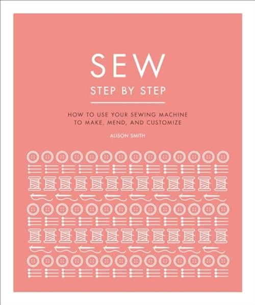 Sew Step by Step: How to Use Your Sewing Machine to Make, Mend, and Customize