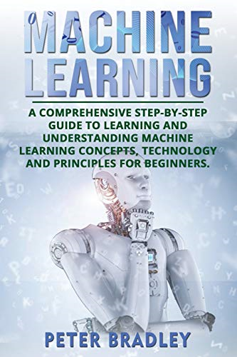 Machine Learning: A Comprehensive, Step-by-Step Guide to Learning and Understanding Machine Learning Concepts, Technology and Principles for Beginners (Machine Learning)