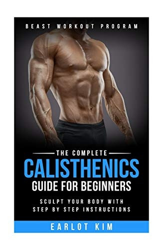 Calisthenics: The Complete Calisthenics Guide for Beginners: Sculpt Your Body with Step by Step Instructions (Beast Workout Program)