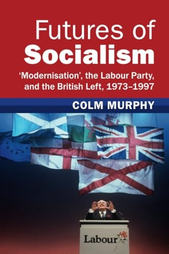 Futures of Socialism: 'Modernisation', the Labour Party, and the British Left, 1973-1997 (Modern British Histories)