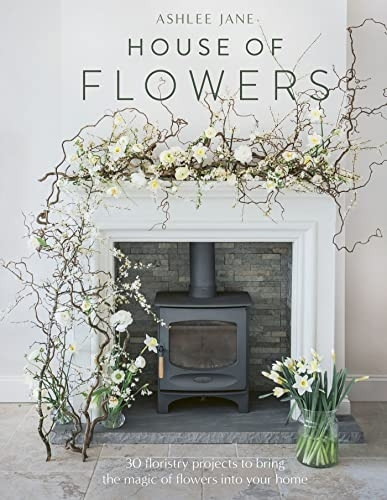 The House of Flowers: 25 Floristry Projects to Bring the Magic of Flowers Into Your Home