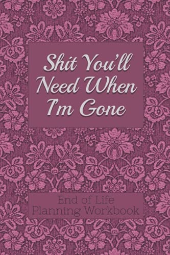 End of Life Planning  - Workbook: s*it You'll Need  - When I'm Gone: Makes Sure  - All Your Important  - Information in One  - Easy - to - Find Place