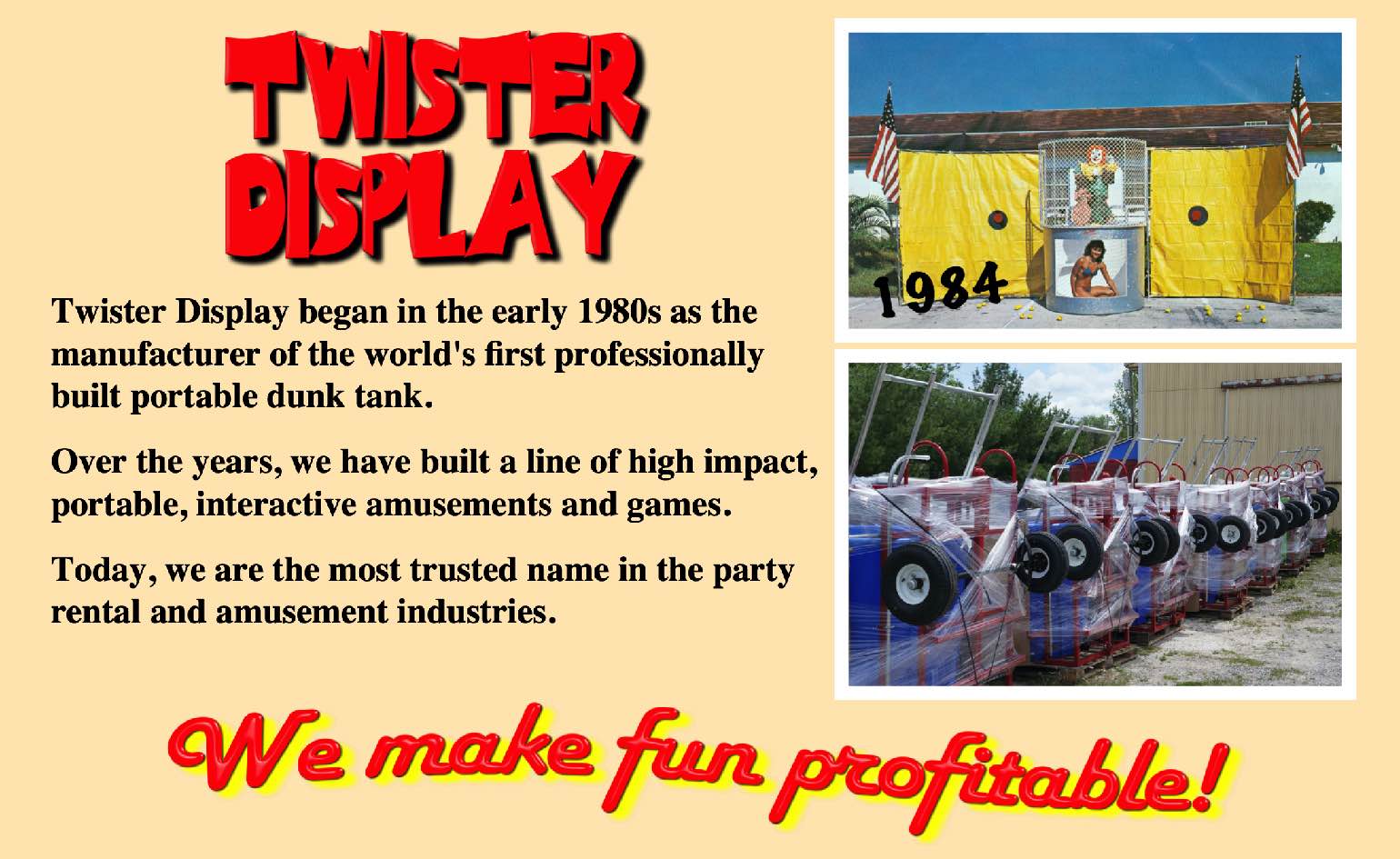 Twister Display began in the early 1980s as the manufacturer of the world's first professionally built portable dunk tank.   Over the years, we have created a line of high impact, portable, interactive amusements and games.  Today, we are the most trusted name in the party rental and amusement industries.