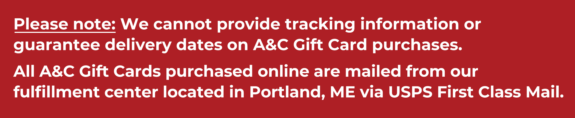 Please note: We cannot provide tracking information or guarantee delivery dates on A&C Gift Card purchases. All A&C Gift Cards purchased online are mailed from our fulfillment center located in Portland, ME via USPS First Class Mail.