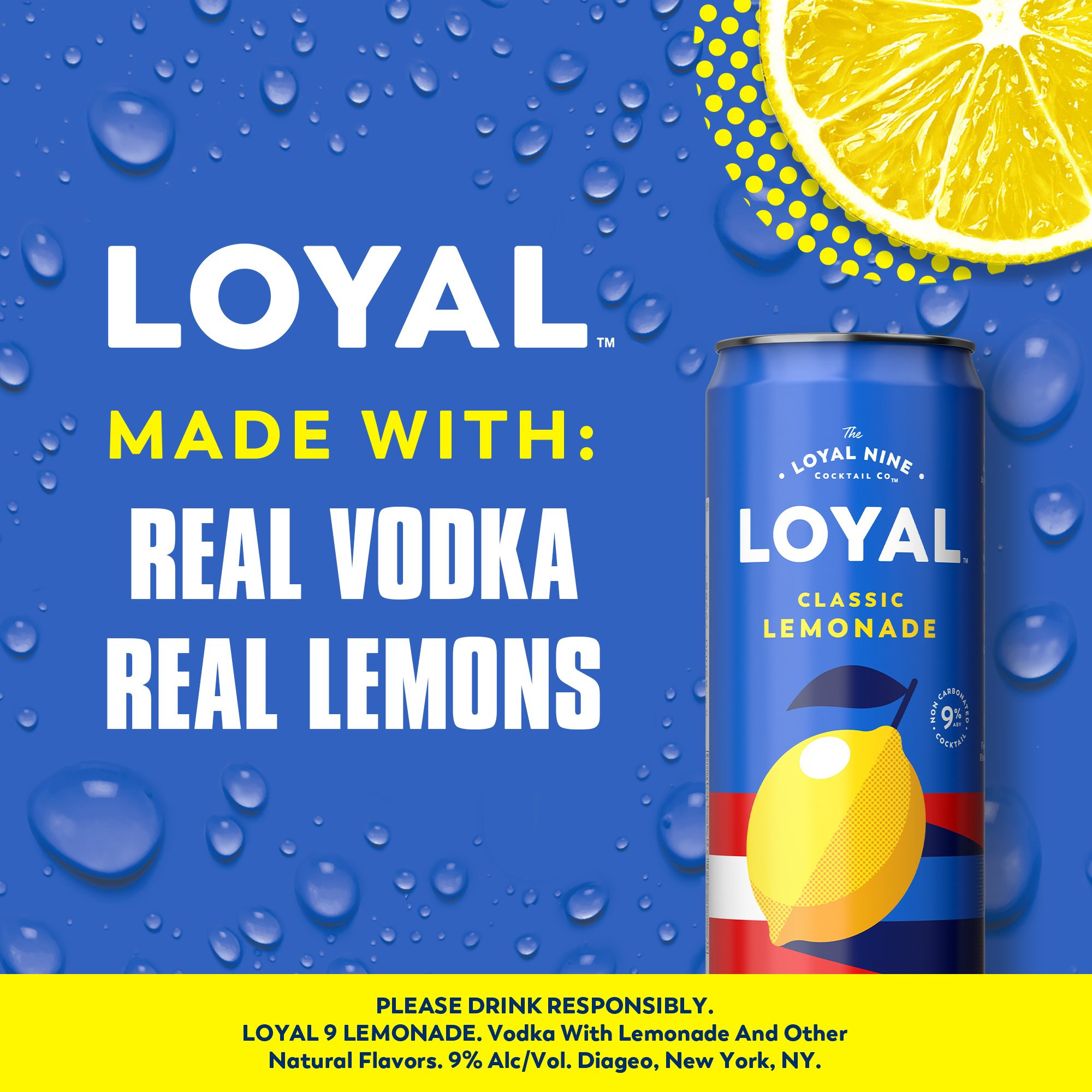 An easy to drink cocktail right at your fingertips, Loyal 9 Lemonade Vodka Cocktail will bring new flavors to your day. With a sophisticated and refreshing taste, this stand out drink will become a crowd favorite. Rebelling against fake ingredients, this cocktail is unlike the rest made with real lemons and vodka at a 9% ABV. This cocktail is best enjoyed chilled or in a glass over ice. Real vodka. Real fruit. Real flavor. Includes four 9% alc./vol. 12 fl oz cans. Please enjoy responsibly!, Four 12 fl oz slim cans of Loyal 9 Lemonade Vodka Cocktail, Best enjoyed chilled or over ice, Gluten free, Prepared ready-to-drink beverage, Made with real lemons and vodka, Real vodka, real fruit, real flavor
