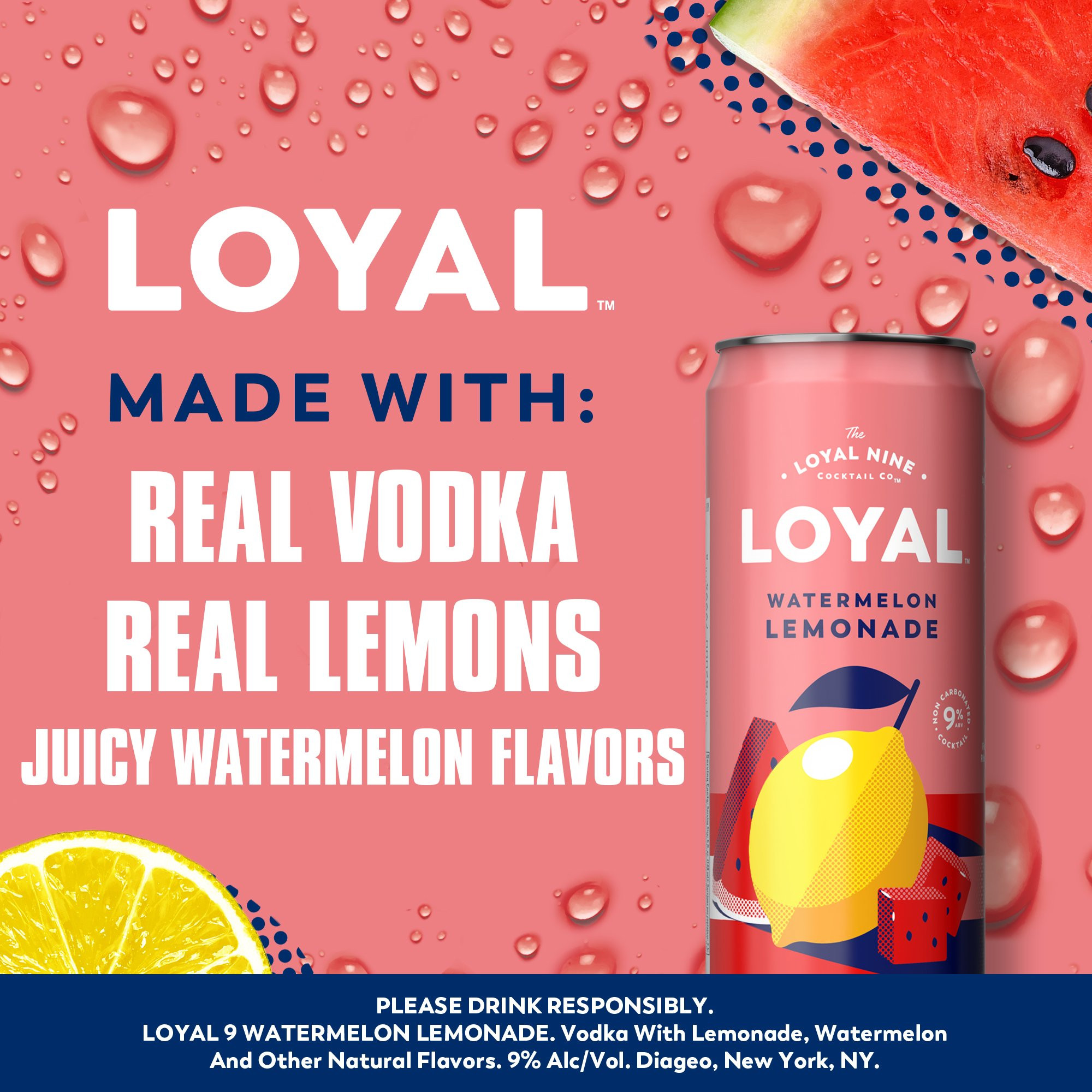 An easy to drink cocktail right at your fingertips, Loyal 9 Watermelon Lemonade Vodka Cocktail will bring new flavors to your day. With a sophisticated and refreshing taste, this stand out drink will become a crowd favorite. Rebelling against fake ingredients, this cocktail is unlike the rest made with real lemons and vodka at a 9% ABV. This cocktail is best enjoyed best enjoyed chilled or in a glass over ice. Real vodka. Real fruit. Real flavor. Includes four 9% alc./vol. 12 fl oz cans. Please enjoy responsibly!, Four 12 fl oz slim cans of Loyal 9 Watermelon Lemonade Vodka Cocktail, Best enjoyed chilled or over ice, Gluten free, Prepared ready-to-drink beverage, Made with real lemons and vodka, Real vodka, real fruit, real flavor