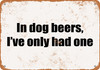 In Dog Beers, I've Only Had One - Metal Sign
