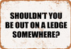 Shouldn't You Be Out On a Ledge Somewhere? - Metal Sign