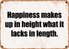 Happiness makes up in height what it lacks in length. - Funny Metal Sign